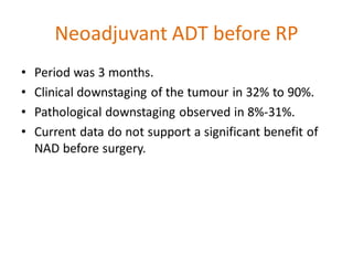 Neoadjuvant ADT before RP
• Period was 3 months.
• Clinical downstaging of the tumour in 32% to 90%.
• Pathological downstaging observed in 8%-31%.
• Current data do not support a significant benefit of
NAD before surgery.
 