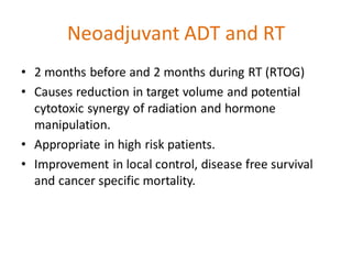 Neoadjuvant ADT and RT
• 2 months before and 2 months during RT (RTOG)
• Causes reduction in target volume and potential
cytotoxic synergy of radiation and hormone
manipulation.
• Appropriate in high risk patients.
• Improvement in local control, disease free survival
and cancer specific mortality.
 