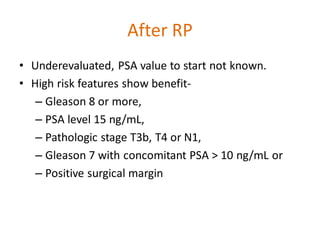 After RP
• Underevaluated, PSA value to start not known.
• High risk features show benefit-
– Gleason 8 or more,
– PSA level 15 ng/mL,
– Pathologic stage T3b, T4 or N1,
– Gleason 7 with concomitant PSA > 10 ng/mL or
– Positive surgical margin
 