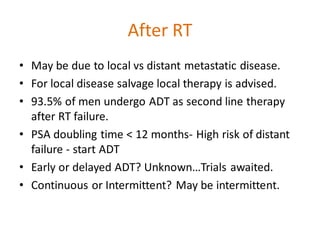 After RT
• May be due to local vs distant metastatic disease.
• For local disease salvage local therapy is advised.
• 93.5% of men undergo ADT as second line therapy
after RT failure.
• PSA doubling time < 12 months- High risk of distant
failure - start ADT
• Early or delayed ADT? Unknown…Trials awaited.
• Continuous or Intermittent? May be intermittent.
 
