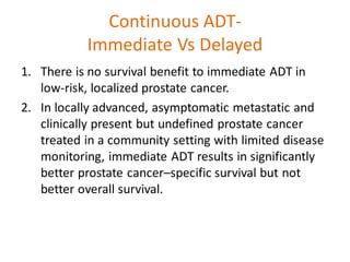 Continuous ADT-
Immediate Vs Delayed
1. There is no survival benefit to immediate ADT in
low-risk, localized prostate cancer.
2. In locally advanced, asymptomatic metastatic and
clinically present but undefined prostate cancer
treated in a community setting with limited disease
monitoring, immediate ADT results in significantly
better prostate cancer–specific survival but not
better overall survival.
 