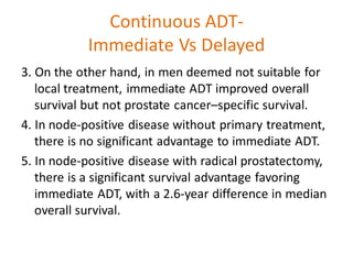 Continuous ADT-
Immediate Vs Delayed
3. On the other hand, in men deemed not suitable for
local treatment, immediate ADT improved overall
survival but not prostate cancer–specific survival.
4. In node-positive disease without primary treatment,
there is no significant advantage to immediate ADT.
5. In node-positive disease with radical prostatectomy,
there is a significant survival advantage favoring
immediate ADT, with a 2.6-year difference in median
overall survival.
 