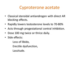 Cyproterone acetate
• Classical steroidal antiandrogen with direct AR
blocking effects.
• Rapidly lowers testosterone levels to 70-80%
• Acts through progestational central inhibition.
• Dose 100 mg twice or thrice daily.
• Side effects:
Loss of libido,
Erectile dysfunction,
Lassitude.
 