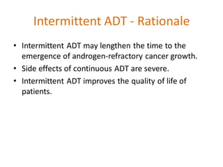 Intermittent ADT - Rationale
• Intermittent ADT may lengthen the time to the
emergence of androgen-refractory cancer growth.
• Side effects of continuous ADT are severe.
• Intermittent ADT improves the quality of life of
patients.
 