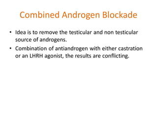 Combined Androgen Blockade
• Idea is to remove the testicular and non testicular
source of androgens.
• Combination of antiandrogen with either castration
or an LHRH agonist, the results are conflicting.
 