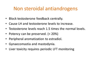 Non steroidal antiandrogens
• Block testosterone feedback centrally.
• Cause LH and testosterone levels to increase.
• Testosterone levels reach 1.5 times the normal levels.
• Potency can be preserved. (< 20%)
• Peripheral aromatization to estradiol.
• Gynaecomastia and mastodynia.
• Liver toxicity requires periodic LFT monitoring
 