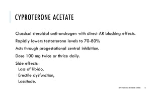 CYPROTERONE ACETATE
Classical steroidal anti-androgen with direct AR blocking effects.
Rapidly lowers testosterone levels to 70-80%
Acts through progestational central inhibition.
Dose 100 mg twice or thrice daily.
Side effects:
Loss of libido,
Erectile dysfunction,
Lassitude.
16
DEPT OF UROLOGY,GRH ANDKMC,CHENNAI.
 