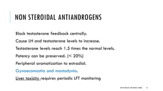 NON STEROIDAL ANTIANDROGENS
Block testosterone feedback centrally.
Cause LH and testosterone levels to increase.
Testosterone levels reach 1.5 times the normal levels.
Potency can be preserved. (< 20%)
Peripheral aromatization to estradiol.
Gynaecomastia and mastodynia.
Liver toxicity requires periodic LFT monitoring
18
DEPT OF UROLOGY,GRH ANDKMC,CHENNAI.
 