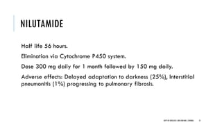 NILUTAMIDE
Half life 56 hours.
Elimination via Cytochrome P450 system.
Dose 300 mg daily for 1 month followed by 150 mg daily.
Adverse effects: Delayed adaptation to darkness (25%), Interstitial
pneumonitis (1%) progressing to pulmonary fibrosis.
21
DEPT OF UROLOGY,GRH ANDKMC,CHENNAI.
 