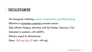 ENZALUTAMIDE
AR antagonist inhibiting nuclear translocation and DNA binding.
Effective in castration resistant prostate cancer.
Side effects: Fatigue, diarrhea and hot flashes. Seizures (1%)
Indicated in patients with mCRPC.
Efficacy equal to Abiraterone.
Dose: 160 mg/day. (1 tab – 40 mg)
22
DEPT OF UROLOGY,GRH ANDKMC,CHENNAI.
 