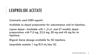 LEUPROLIDE ACETATE
Commonly used LHRH agonist
Available as depot preparation for subcutaneous and im injections.
Lupron depot : Available with 1-,3-,4- and 6th monthly depot
preparations with 7.5 mg, 22.5 mg, 30 mg and 45 mg for im
injections.
Eligard: Same dosage available for SC injections.
Leuprolide acetate 1 mg/0.2 mL/day SC
26
DEPT OF UROLOGY,GRH ANDKMC,CHENNAI.
 