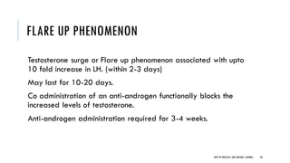FLARE UP PHENOMENON
Testosterone surge or Flare up phenomenon associated with upto
10 fold increase in LH. (within 2-3 days)
May last for 10-20 days.
Co administration of an anti-androgen functionally blocks the
increased levels of testosterone.
Anti-androgen administration required for 3-4 weeks.
28
DEPT OF UROLOGY,GRH ANDKMC,CHENNAI.
 