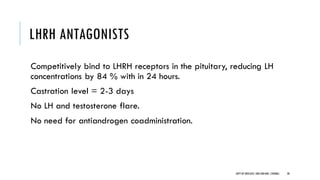 LHRH ANTAGONISTS
Competitively bind to LHRH receptors in the pituitary, reducing LH
concentrations by 84 % with in 24 hours.
Castration level = 2-3 days
No LH and testosterone flare.
No need for antiandrogen coadministration.
30
DEPT OF UROLOGY,GRH ANDKMC,CHENNAI.
 