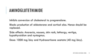 AMINOGLUTETHIMIDE
Inhibits conversion of cholesterol to pregnenolone.
Blocks production of aldosterone and cortisol also. Hence should be
replaced.
Side effects: Anorexia, nausea, skin rash, lethargy, vertigo,
hypothyroidism and nystagmus.
Dose: 1000 mg/day and Hydrocortisone acetate (40 mg/day).
34
DEPT OF UROLOGY,GRH ANDKMC,CHENNAI.
 
