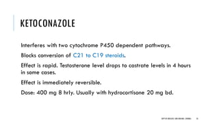KETOCONAZOLE
Interferes with two cytochrome P450 dependent pathways.
Blocks conversion of C21 to C19 steroids.
Effect is rapid. Testosterone level drops to castrate levels in 4 hours
in some cases.
Effect is immediately reversible.
Dose: 400 mg 8 hrly. Usually with hydrocortisone 20 mg bd.
35
DEPT OF UROLOGY,GRH ANDKMC,CHENNAI.
 