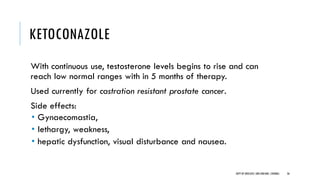 KETOCONAZOLE
With continuous use, testosterone levels begins to rise and can
reach low normal ranges with in 5 months of therapy.
Used currently for castration resistant prostate cancer.
Side effects:
• Gynaecomastia,
• lethargy, weakness,
• hepatic dysfunction, visual disturbance and nausea.
36
DEPT OF UROLOGY,GRH ANDKMC,CHENNAI.
 