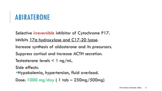 ABIRATERONE
Selective irreversible inhibitor of Cytochrome P17.
Inhibits 17α hydroxylase and C17-20 lyase.
Increase synthesis of aldosterone and its precursors.
Suppress cortisol and increase ACTH secretion.
Testosterone levels < 1 ng/mL.
Side effects:
•Hypokalemia, hypertension, fluid overload.
Dose: 1000 mg/day ( 1 tab – 250mg/500mg)
37
DEPT OF UROLOGY,GRH ANDKMC,CHENNAI.
 