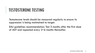 TESTOSTERONE TESTING
Testosterone levels should be measured regularly to ensure its
suppression is being maintained to target.
EAU guidelines recommendation: Test 3 months after the first dose
of ADT and repeated every 3−6 months thereafter.
46
DEPT OF UROLOGY,GRH ANDKMC,CHENNAI.
 