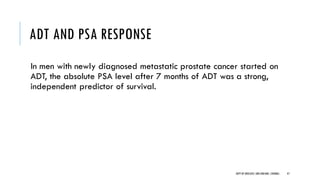 ADT AND PSA RESPONSE
In men with newly diagnosed metastatic prostate cancer started on
ADT, the absolute PSA level after 7 months of ADT was a strong,
independent predictor of survival.
47
DEPT OF UROLOGY,GRH ANDKMC,CHENNAI.
 