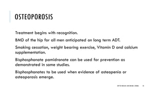 OSTEOPOROSIS
Treatment begins with recognition.
BMD of the hip for all men anticipated on long term ADT.
Smoking cessation, weight bearing exercise, Vitamin D and calcium
supplementation.
Bisphosphonate pamidronate can be used for prevention as
demonstrated in some studies.
Bisphosphonates to be used when evidence of osteopenia or
osteoporosis emerge.
50
DEPT OF UROLOGY,GRH ANDKMC,CHENNAI.
 