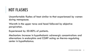 HOT FLASHES
Uncomfortable flushes of heat similar to that experienced by women
during menopause.
Warmth in the upper torso and head followed by objective
perspiration.
Experienced by 50-80% of patients.
Mechanism: Increase in hypothalamic adrenergic concentrations and
alternations in endorphins and CGRP acting on thermo-regulating
center in hypothalamus.
52
DEPT OF UROLOGY,GRH ANDKMC,CHENNAI.
 
