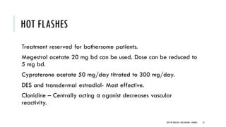 HOT FLASHES
Treatment reserved for bothersome patients.
Megestrol acetate 20 mg bd can be used. Dose can be reduced to
5 mg bd.
Cyproterone acetate 50 mg/day titrated to 300 mg/day.
DES and transdermal estradiol- Most effective.
Clonidine – Centrally acting α agonist decreases vascular
reactivity.
53
DEPT OF UROLOGY,GRH ANDKMC,CHENNAI.
 
