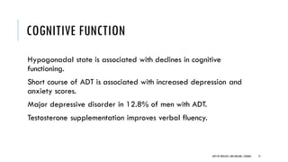 COGNITIVE FUNCTION
Hypogonadal state is associated with declines in cognitive
functioning.
Short course of ADT is associated with increased depression and
anxiety scores.
Major depressive disorder in 12.8% of men with ADT.
Testosterone supplementation improves verbal fluency.
57
DEPT OF UROLOGY,GRH ANDKMC,CHENNAI.
 