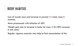 BODY HABITUS
Loss of muscle mass and increase in percent fat body mass is
common.
More pronounced with initiation of ADT.
Weight gain due to increase in body fat mass. (1.8-3.8% increase
in one year)
Regular vigorous exercise may help to limit accumulation of fat.
58
DEPT OF UROLOGY,GRH ANDKMC,CHENNAI.
 