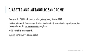 DIABETES AND METABOLIC SYNDROME
Present in 50% of men undergoing long term ADT.
Unlike visceral fat accumulation in classical metabolic syndrome, fat
accumulates in subcutaneous regions.
HDL level is increased.
Insulin sensitivity decreased.
59
DEPT OF UROLOGY,GRH ANDKMC,CHENNAI.
 