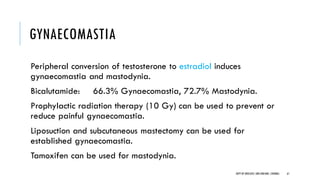 GYNAECOMASTIA
Peripheral conversion of testosterone to estradiol induces
gynaecomastia and mastodynia.
Bicalutamide: 66.3% Gynaecomastia, 72.7% Mastodynia.
Prophylactic radiation therapy (10 Gy) can be used to prevent or
reduce painful gynaecomastia.
Liposuction and subcutaneous mastectomy can be used for
established gynaecomastia.
Tamoxifen can be used for mastodynia.
61
DEPT OF UROLOGY,GRH ANDKMC,CHENNAI.
 