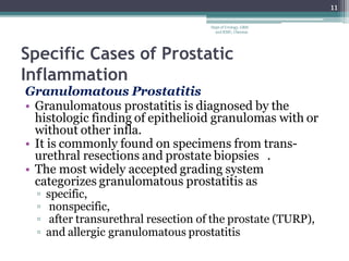 Specific Cases of Prostatic
Inflammation
Granulomatous Prostatitis
• Granulomatous prostatitis is diagnosed by the
histologic finding of epithelioid granulomas with or
without other infla.
• It is commonly found on specimens from trans-
urethral resections and prostate biopsies .
• The most widely accepted grading system
categorizes granulomatous prostatitis as
▫ specific,
▫ nonspecific,
▫ after transurethral resection of the prostate (TURP),
▫ and allergic granulomatous prostatitis
11
Dept of Urology, GRH
and KMC, Chennai.
 