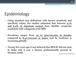 Epidemiology
• Using standard case definitions with known sensitivity and
specificity values, few studies estimated that between 2.7%
and 6.5% of American women have bladder symptoms
consistent with a diagnosis of IC/BPS.
• Prevalence ranges from 52 to 500/100,000 in females
compared to 8-41/100,000 in males, and its incidence is
increasing globally.
• Twenty five years ago it was believed that BPS/IC did not exist
in India and it was a disease predominantly present in
Western world. Dept of Urology, GRH and KMC, Chennai.
101
 