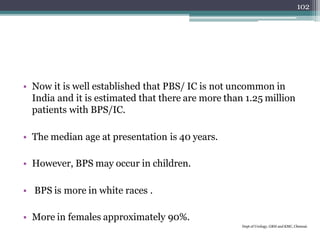 • Now it is well established that PBS/ IC is not uncommon in
India and it is estimated that there are more than 1.25 million
patients with BPS/IC.
• The median age at presentation is 40 years.
• However, BPS may occur in children.
• BPS is more in white races .
• More in females approximately 90%.
Dept of Urology, GRH and KMC, Chennai.
102
 
