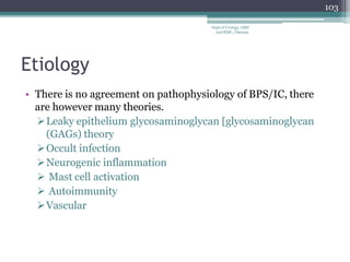 Etiology
• There is no agreement on pathophysiology of BPS/IC, there
are however many theories.
Leaky epithelium glycosaminoglycan [glycosaminoglycan
(GAGs) theory
Occult infection
Neurogenic inflammation
 Mast cell activation
 Autoimmunity
Vascular
103
Dept of Urology, GRH
and KMC, Chennai.
 