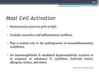 Mast Cell Activation
• Mastocytosis occurs in 30% to 65%.
• Contain vasoactive and inflammatory meditors.
• Play a central role in the pathogenesis of neuroinflammatory
conditions.
• An immunoglobulin E–mediated hypersensitivity reaction or
in response to substance P, cytokines, bacterial toxins,
allergens, toxins, and stress.
Dept of Urology, GRH and KMC, Chennai.
106
 