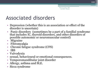 Associated disorders
• Depression (whether this is an association or effect of the
disorder is uncertain)
• Panic disorders (sometimes be a part of a familial syndrome
that includes IC, thyroid disorders, and other disorders of
possible autonomic or neuromuscular control)
• Migraine
• Fibromyalgia
• Chronic fatigue syndrome (CFS)
• IBS
• Vulvodynia
• sexual, behavioural or emotional consequences.
• Temporomandibular joint disorder
• Allergy, asthma and SLE.
• Sicca syndrome
110
Dept of Urology, GRH
and KMC, Chennai.
 