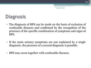 Diagnosis
• The diagnosis of BPS can be made on the basis of exclusion of
confusable diseases and confirmed by the recognition of the
presence of the specific combination of symptoms and signs of
BPS.
• If the main urinary symptoms are not explained by a single
diagnosis, the presence of a second diagnosis is possible.
• BPS may occur together with confusable diseases.
111
Dept of Urology, GRH
and KMC, Chennai.
 