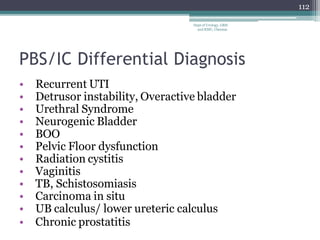 PBS/IC Differential Diagnosis
• Recurrent UTI
• Detrusor instability, Overactive bladder
• Urethral Syndrome
• Neurogenic Bladder
• BOO
• Pelvic Floor dysfunction
• Radiation cystitis
• Vaginitis
• TB, Schistosomiasis
• Carcinoma in situ
• UB calculus/ lower ureteric calculus
• Chronic prostatitis
112
Dept of Urology, GRH
and KMC, Chennai.
 