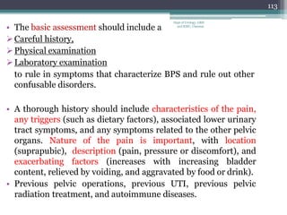 • The basic assessment should include a
Careful history,
Physical examination
Laboratory examination
to rule in symptoms that characterize BPS and rule out other
confusable disorders.
• A thorough history should include characteristics of the pain,
any triggers (such as dietary factors), associated lower urinary
tract symptoms, and any symptoms related to the other pelvic
organs. Nature of the pain is important, with location
(suprapubic), description (pain, pressure or discomfort), and
exacerbating factors (increases with increasing bladder
content, relieved by voiding, and aggravated by food or drink).
• Previous pelvic operations, previous UTI, previous pelvic
radiation treatment, and autoimmune diseases.
113
Dept of Urology, GRH
and KMC, Chennai.
 