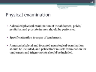 Physical examination
• A detailed physical examination of the abdomen, pelvis,
genitalia, and prostate in men should be performed.
• Specific attention to areas of tenderness.
• A musculoskeletal and focussed neurological examination
should be included, and pelvic floor muscle examination for
tenderness and trigger points should be included.
114
Dept of Urology, GRH
and KMC, Chennai.
 