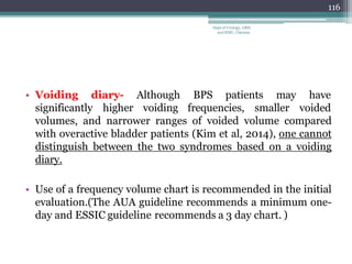 significantly higher
• Voiding diary- Although BPS patients may
voiding frequencies, smaller
have
voided
volumes, and narrower ranges of voided volume compared
with overactive bladder patients (Kim et al, 2014), one cannot
distinguish between the two syndromes based on a voiding
diary.
• Use of a frequency volume chart is recommended in the initial
evaluation.(The AUA guideline recommends a minimum one-
day and ESSIC guideline recommends a 3 day chart. )
116
Dept of Urology, GRH
and KMC, Chennai.
 