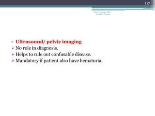 • Ultrasound/ pelvic imaging
No role in diagnosis.
Helps to rule out confusable disease.
Mandatory if patient also have hematuria.
117
Dept of Urology, GRH
and KMC, Chennai.
 