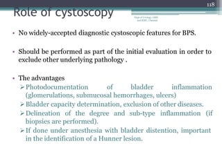 Role of cystoscopy
• No widely-accepted diagnostic cystoscopic features for BPS.
• Should be performed as part of the initial evaluation in order to
exclude other underlying pathology .
• The advantages
Photodocumentation of bladder inflammation
(glomerulations, submucosal hemorrhages, ulcers)
Bladder capacity determination, exclusion of other diseases.
Delineation of the degree and sub-type inflammation (if
biopsies are performed).
If done under anesthesia with bladder distention, important
in the identification of a Hunner lesion.
118
Dept of Urology, GRH
and KMC, Chennai.
 