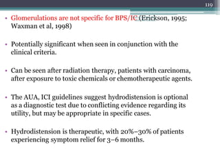 • Glomerulations are not specific for BPS/IC (Erickson, 1995;
Waxman et al, 1998)
• Potentially significant when seen in conjunction with the
clinical criteria.
• Can be seen after radiation therapy, patients with carcinoma,
after exposure to toxic chemicals or chemotherapeutic agents.
• The AUA, ICI guidelines suggest hydrodistension is optional
as a diagnostic test due to conflicting evidence regarding its
utility, but may be appropriate in specific cases.
• Hydrodistension is therapeutic, with 20%–30% of patients
experiencing symptom relief for 3–6 months.
119
Dept of Urology, GRH
and KMC, Chennai.
 