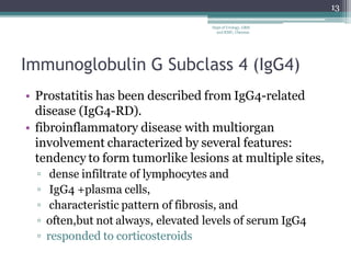 Immunoglobulin G Subclass 4 (IgG4)
• Prostatitis has been described from IgG4-related
disease (IgG4-RD).
• fibroinflammatory disease with multiorgan
involvement characterized by several features:
tendency to form tumorlike lesions at multiple sites,
▫ dense infiltrate of lymphocytes and
▫ IgG4 +plasma cells,
▫ characteristic pattern of fibrosis, and
▫ often,but not always, elevated levels of serum IgG4
▫ responded to corticosteroids
13
Dept of Urology, GRH
and KMC, Chennai.
 