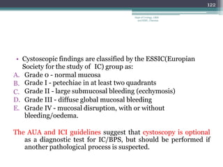 • Cystoscopic findings are classified by the ESSIC(Europian
Society for the study of IC) group as:
A.
B.
C.
Grade 0 - normal mucosa
Grade I - petechiae in at least two quadrants
Grade II - large submucosal bleeding (ecchymosis)
D. Grade III - diffuse global mucosal bleeding
E. Grade IV - mucosal disruption, with or without
bleeding/oedema.
The AUA and ICI guidelines suggest that cystoscopy is optional
as a diagnostic test for IC/BPS, but should be performed if
another pathological process is suspected.
122
Dept of Urology, GRH
and KMC, Chennai.
 