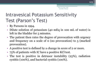 Intravesical Potassium Sensitivity
Test (Parson’s Test)
• By Parsons in 1994.
• Dilute solution of potassium (40 mEq in 100 mL of water) is
left in the bladder for 5 minutes.
• The patient then rates the degree of provocation with urgency
and frequency on a scale of 0 (no provocation) to 5 (marked
provocation).
• A positive test is defined by a change in score of 2 or more.
• 75% of patients with IC have a positive KCl test.
• The test is positive in detrusor instability (25%), radiation
cystitis (100%), and bacterial cystitis (100%).
123
Dept of Urology, GRH
and KMC, Chennai.
 
