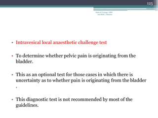 • Intravesical local anaesthetic challenge test
• To determine whether pelvic pain is originating from the
bladder.
• This as an optional test for those cases in which there is
uncertainty as to whether pain is originating from the bladder
.
• This diagnostic test is not recommended by most of the
guidelines.
125
Dept of Urology, GRH
and KMC, Chennai.
 
