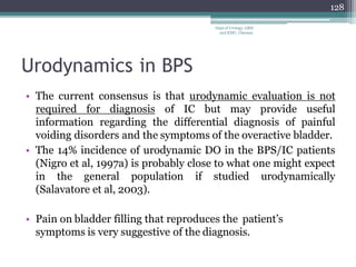 Urodynamics in BPS
• The current consensus is that urodynamic evaluation is not
required for diagnosis of IC but may provide useful
information regarding the differential diagnosis of painful
voiding disorders and the symptoms of the overactive bladder.
• The 14% incidence of urodynamic DO in the BPS/IC patients
(Nigro et al, 1997a) is probably close to what one might expect
in the general population if studied urodynamically
(Salavatore et al, 2003).
• Pain on bladder filling that reproduces the patient’s
symptoms is very suggestive of the diagnosis.
128
Dept of Urology, GRH
and KMC, Chennai.
 