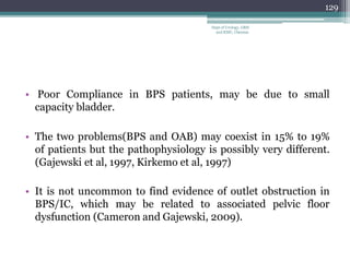 • Poor Compliance in BPS patients, may be due to small
capacity bladder.
• The two problems(BPS and OAB) may coexist in 15% to 19%
of patients but the pathophysiology is possibly very different.
(Gajewski et al, 1997, Kirkemo et al, 1997)
• It is not uncommon to find evidence of outlet obstruction in
BPS/IC, which may be related to associated pelvic floor
dysfunction (Cameron and Gajewski, 2009).
129
Dept of Urology, GRH
and KMC, Chennai.
 